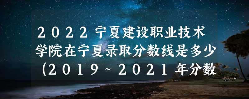 2022宁夏建设职业技术学院在宁夏录取分数线是多少（2019~2021年分数线）