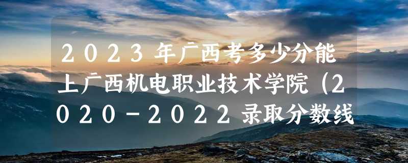 2023年广西考多少分能上广西机电职业技术学院（2020-2022录取分数线）