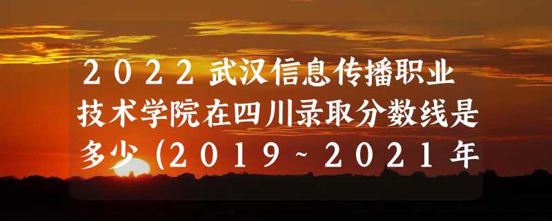 2022武汉信息传播职业技术学院在四川录取分数线是多少（2019~2021年分数线）