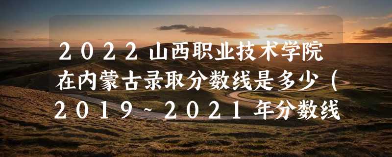 2022山西职业技术学院在内蒙古录取分数线是多少（2019~2021年分数线）