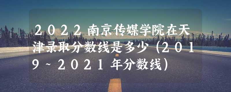 2022南京传媒学院在天津录取分数线是多少（2019~2021年分数线）