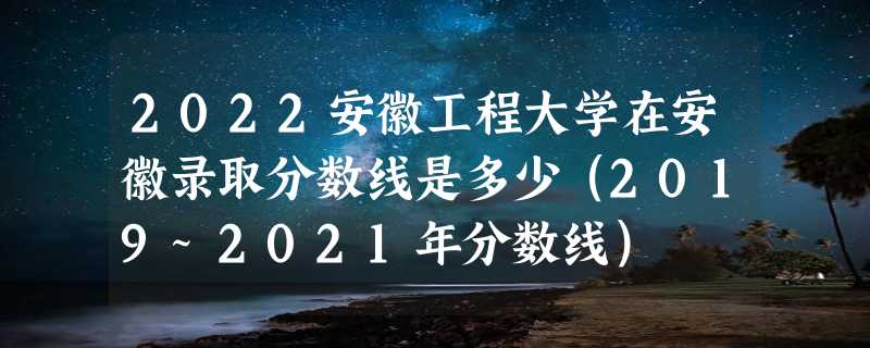 2022安徽工程大学在安徽录取分数线是多少（2019~2021年分数线）