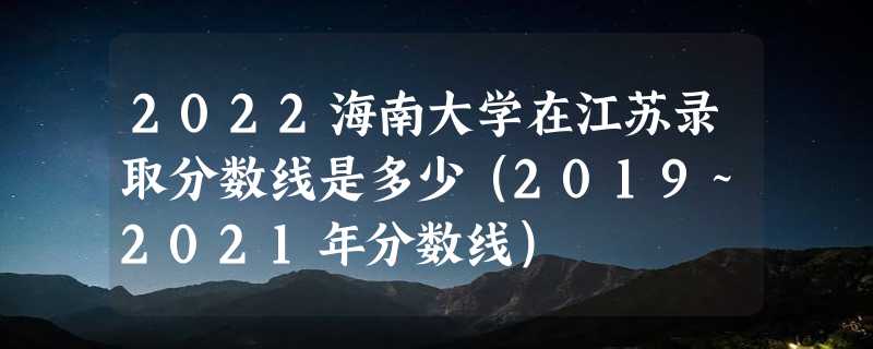 2022海南大学在江苏录取分数线是多少（2019~2021年分数线）