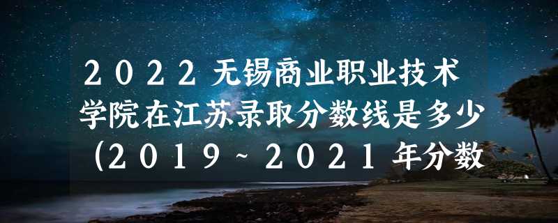 2022无锡商业职业技术学院在江苏录取分数线是多少（2019~2021年分数线）