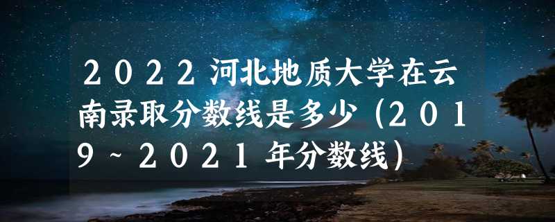 2022河北地质大学在云南录取分数线是多少（2019~2021年分数线）