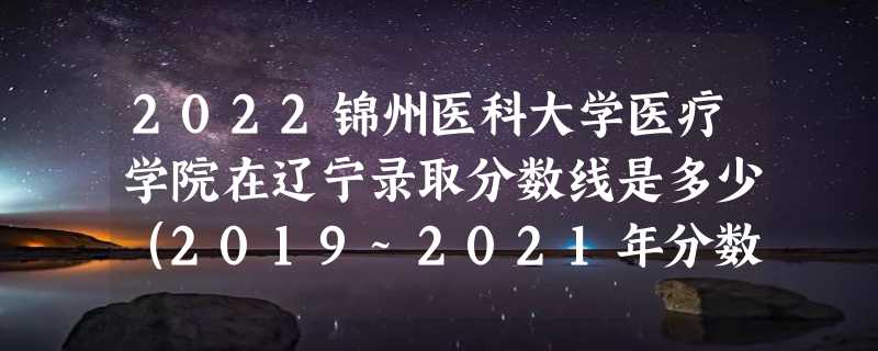 2022锦州医科大学医疗学院在辽宁录取分数线是多少（2019~2021年分数线）