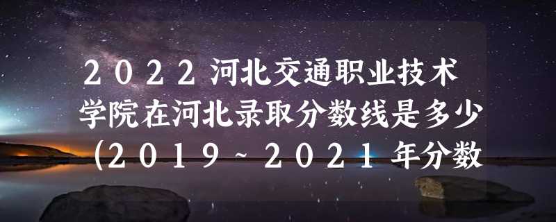 2022河北交通职业技术学院在河北录取分数线是多少（2019~2021年分数线）