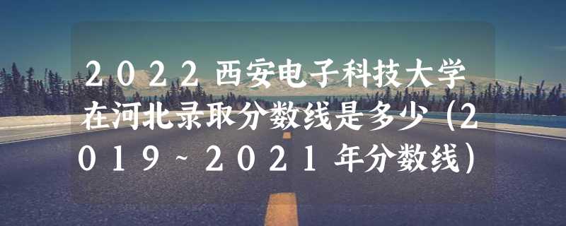 2022西安电子科技大学在河北录取分数线是多少（2019~2021年分数线）