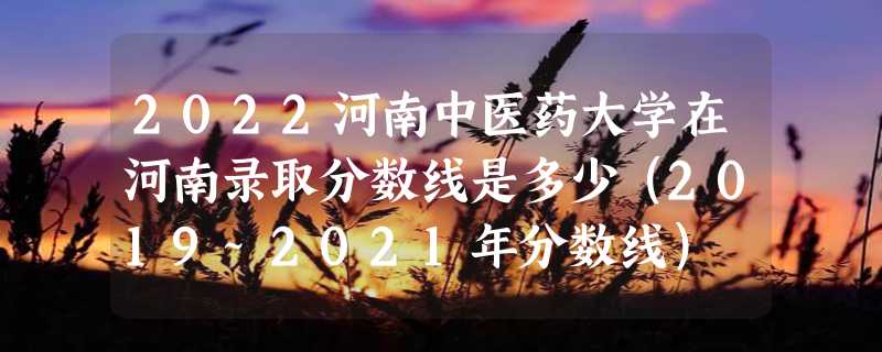 2022河南中医药大学在河南录取分数线是多少（2019~2021年分数线）