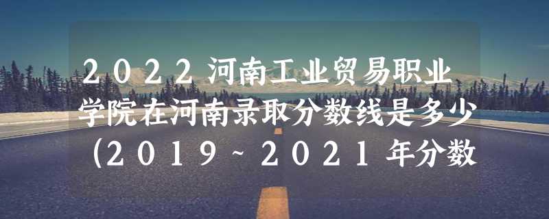 2022河南工业贸易职业学院在河南录取分数线是多少（2019~2021年分数线）