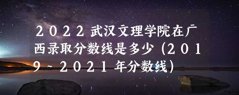 2022武汉文理学院在广西录取分数线是多少（2019~2021年分数线）