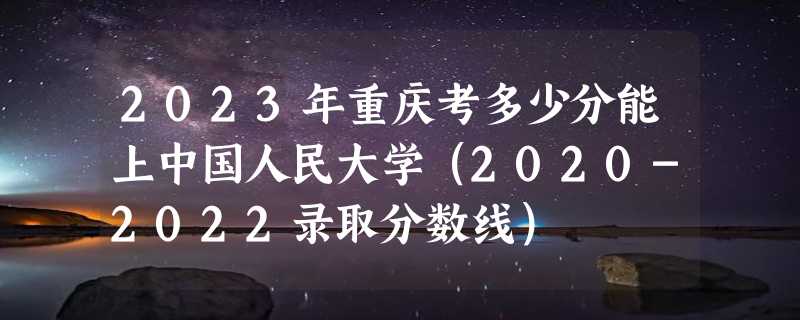 2023年重庆考多少分能上中国人民大学（2020-2022录取分数线）