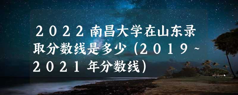 2022南昌大学在山东录取分数线是多少（2019~2021年分数线）