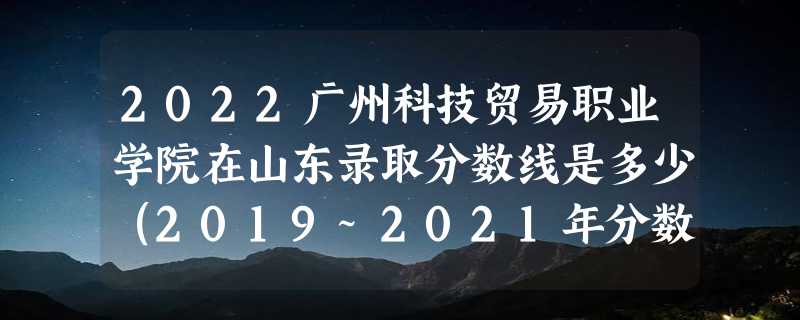 2022广州科技贸易职业学院在山东录取分数线是多少（2019~2021年分数线）