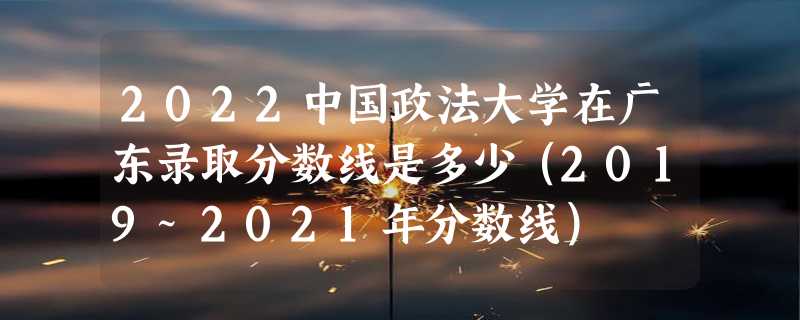 2022中国政法大学在广东录取分数线是多少（2019~2021年分数线）