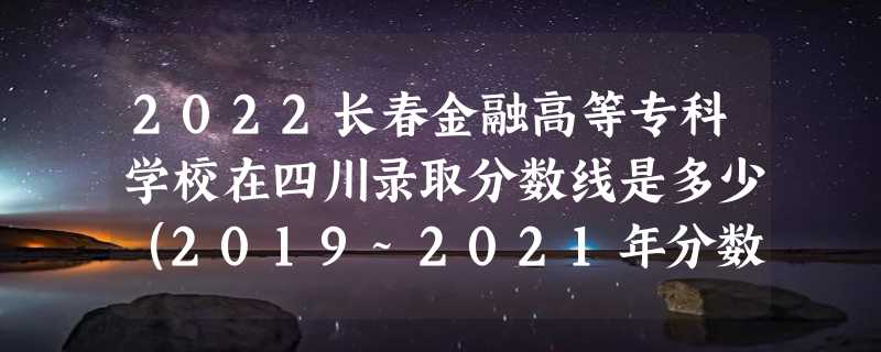 2022长春金融高等专科学校在四川录取分数线是多少（2019~2021年分数线）