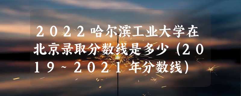 2022哈尔滨工业大学在北京录取分数线是多少（2019~2021年分数线）