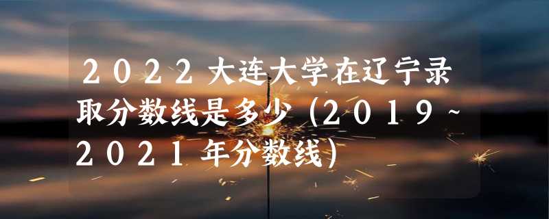 2022大连大学在辽宁录取分数线是多少（2019~2021年分数线）