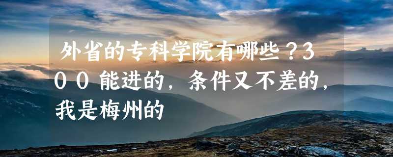 外省的专科学院有哪些？300能进的，条件又不差的，我是梅州的