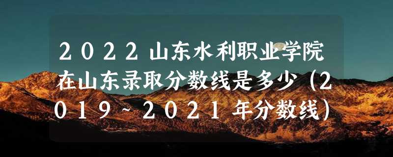 2022山东水利职业学院在山东录取分数线是多少（2019~2021年分数线）