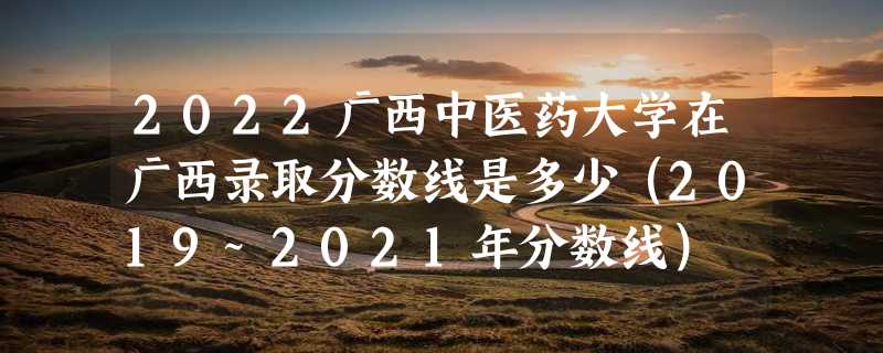 2022广西中医药大学在广西录取分数线是多少（2019~2021年分数线）