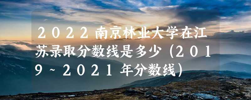 2022南京林业大学在江苏录取分数线是多少（2019~2021年分数线）