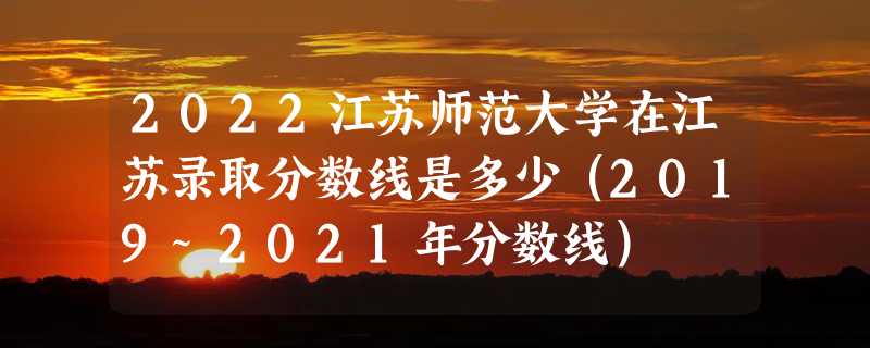 2022江苏师范大学在江苏录取分数线是多少（2019~2021年分数线）