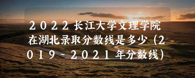 2022长江大学文理学院在湖北录取分数线是多少（2019~2021年分数线）