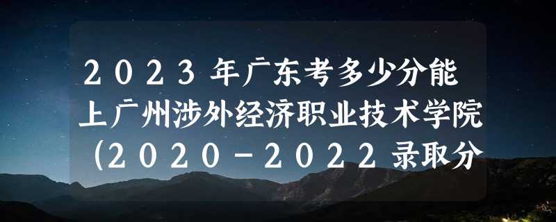 2023年广东考多少分能上广州涉外经济职业技术学院（2020-2022录取分数线）