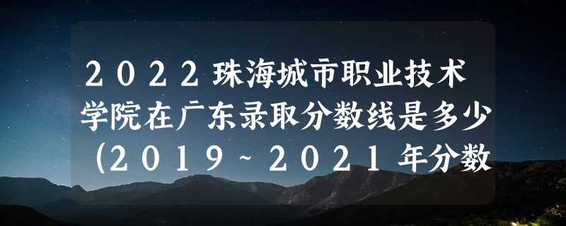 2022珠海城市职业技术学院在广东录取分数线是多少（2019~2021年分数线）