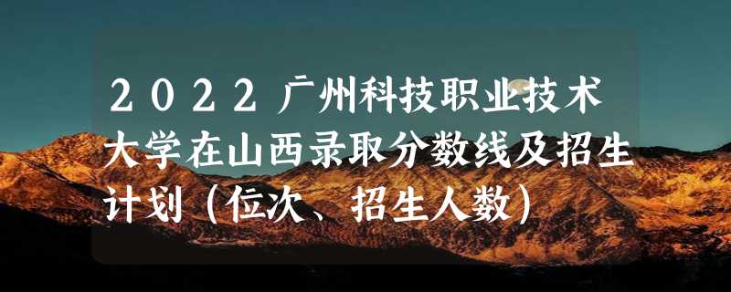 2022广州科技职业技术大学在山西录取分数线及招生计划（位次、招生人数）