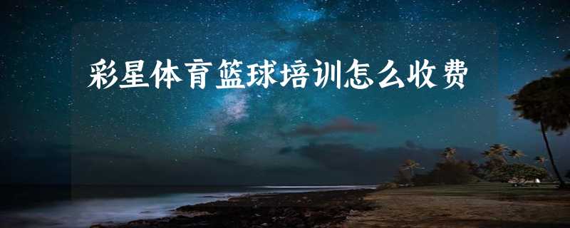 彩星体育篮球培训怎么收费