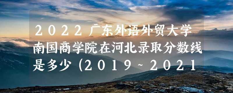 2022广东外语外贸大学南国商学院在河北录取分数线是多少（2019~2021年分数线）