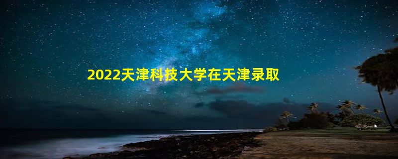 2022天津科技大学在天津录取分数线是多少（2019~2021年分数线）