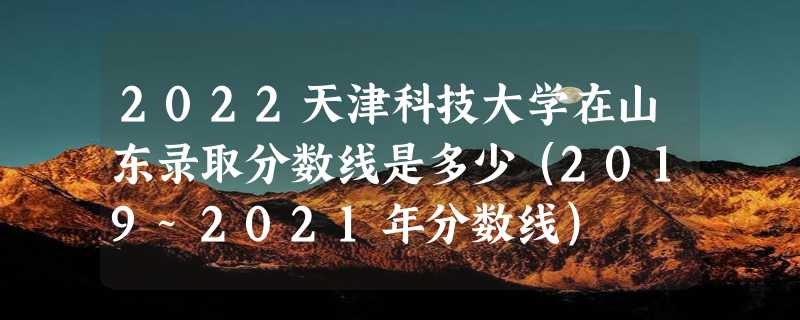 2022天津科技大学在山东录取分数线是多少（2019~2021年分数线）