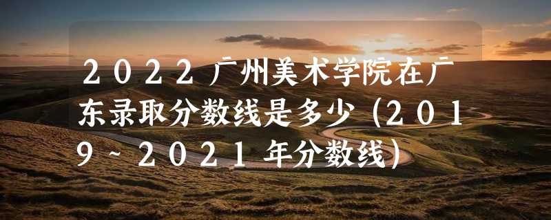 2022广州美术学院在广东录取分数线是多少（2019~2021年分数线）