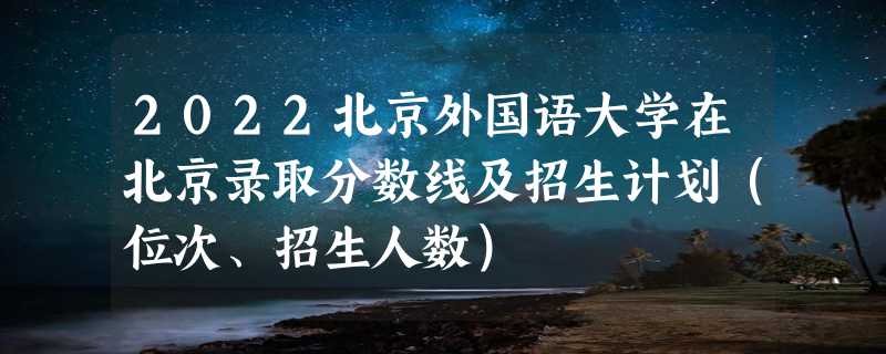 2022北京外国语大学在北京录取分数线及招生计划（位次、招生人数）