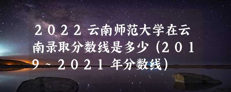 2022云南师范大学在云南录取分数线是多少（2019~2021年分数线）