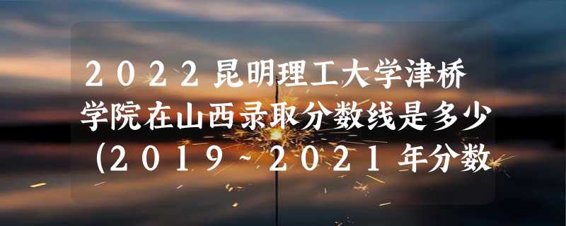 2022昆明理工大学津桥学院在山西录取分数线是多少（2019~2021年分数线）