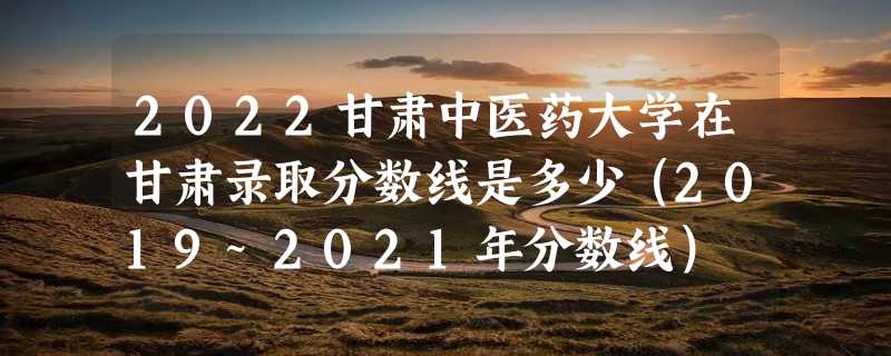 2022甘肃中医药大学在甘肃录取分数线是多少（2019~2021年分数线）