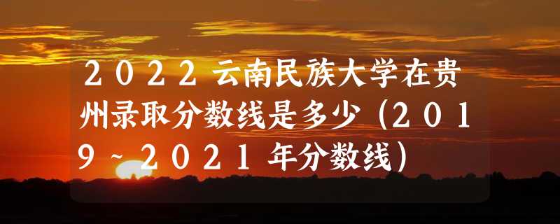 2022云南民族大学在贵州录取分数线是多少（2019~2021年分数线）