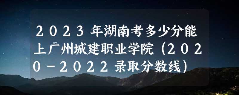 2023年湖南考多少分能上广州城建职业学院（2020-2022录取分数线）