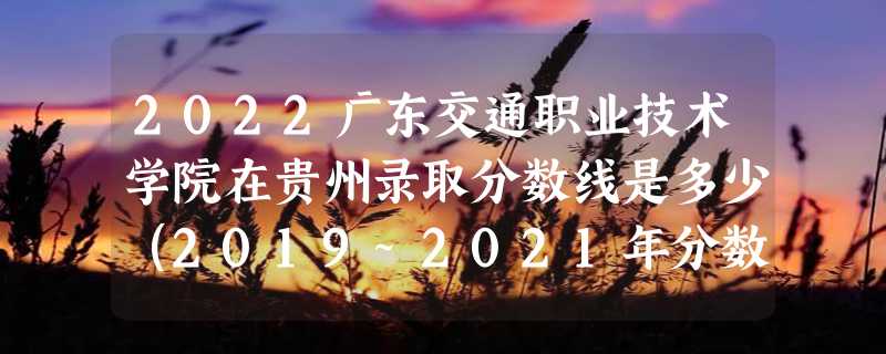 2022广东交通职业技术学院在贵州录取分数线是多少（2019~2021年分数线）