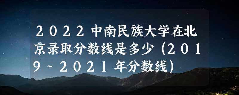 2022中南民族大学在北京录取分数线是多少（2019~2021年分数线）