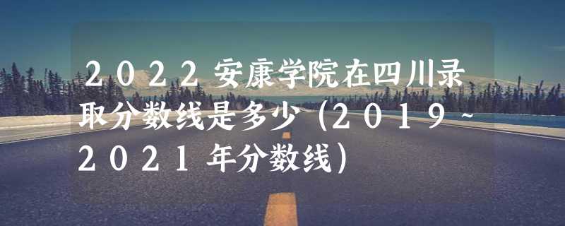 2022安康学院在四川录取分数线是多少（2019~2021年分数线）