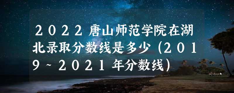 2022唐山师范学院在湖北录取分数线是多少（2019~2021年分数线）