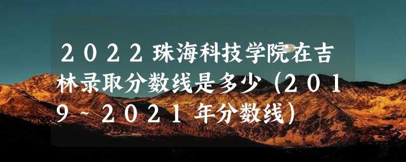 2022珠海科技学院在吉林录取分数线是多少（2019~2021年分数线）