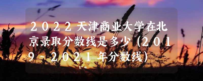 2022天津商业大学在北京录取分数线是多少（2019~2021年分数线）