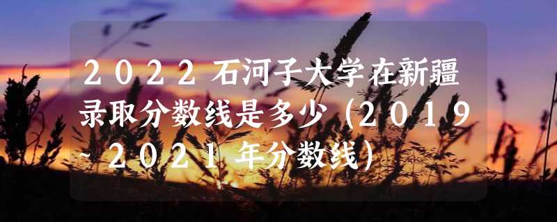 2022石河子大学在新疆录取分数线是多少（2019~2021年分数线）