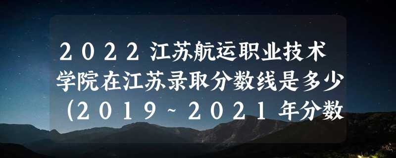 2022江苏航运职业技术学院在江苏录取分数线是多少（2019~2021年分数线）